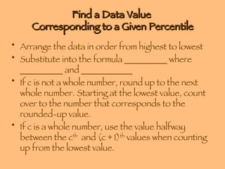 Find a Data Value  Corresponding to a Given Percentile Arrange the data in order from highest to lowest Substitute into the formula __________ where __________ and ____________ If c is not a whole number, round up to the next whole number. Starting at the lowest value, count over to the number that corresponds to the rounded-up value. If c is a whole number, use the value halfway between the c th   and (c + 1) th  values when counting up from the lowest value. 