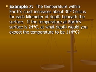 Example 7 :  The temperature within Earth’s crust increases about 30 ° Celsius for each kilometer of depth beneath the surface.  If the temperature at Earth’s surface is 24°C, at what depth would you expect the temperature to be 114°C? 