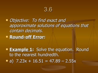 3.6  Objective:  To find exact and apporoximate solutions of equations that contain decimals. Round-off Error :  Example 1 :  Solve the equation.  Round to the nearest hundredth. a)  7.23x + 16.51 = 47.89 – 2.55x 