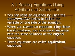 3.1 Solving Equations Using Addition and Subtraction You can solve an equation by using the  transformations  below to isolate the variable on one side of the equation. When you rewrite an equation using these transformations, you produce an equation with the same solutions as the original equation. These equations are called  equivalent  equations. 