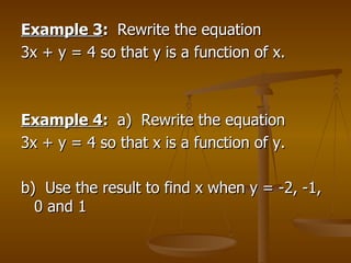 Example 3 :  Rewrite the equation  3x + y = 4 so that y is a function of x. Example 4 :  a)  Rewrite the equation 3x + y = 4 so that x is a function of y. b)  Use the result to find x when y = -2, -1, 0 and 1 