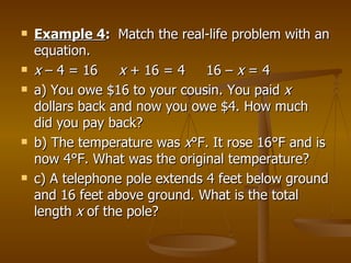 Example 4 :  Match the real-life problem with an equation. x  – 4 = 16  x  + 16 = 4  16 –  x  = 4 a) You owe $16 to your cousin. You paid  x  dollars back and now you owe $4. How much did you pay back? b) The temperature was  x °F. It rose 16°F and is now 4°F. What was the original temperature? c) A telephone pole extends 4 feet below ground and 16 feet above ground. What is the total length  x  of the pole?  