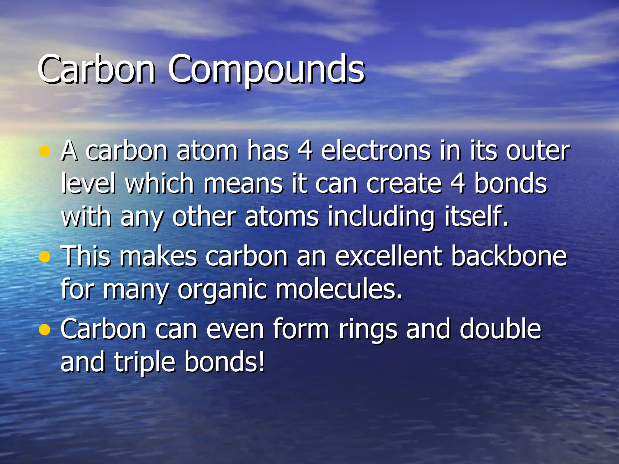 Carbon Compounds A carbon atom has 4 electrons in its outer level which means it can create 4 bonds with any other atoms including itself. This makes carbon an excellent backbone for many organic molecules. Carbon can even form rings and double and triple bonds! 