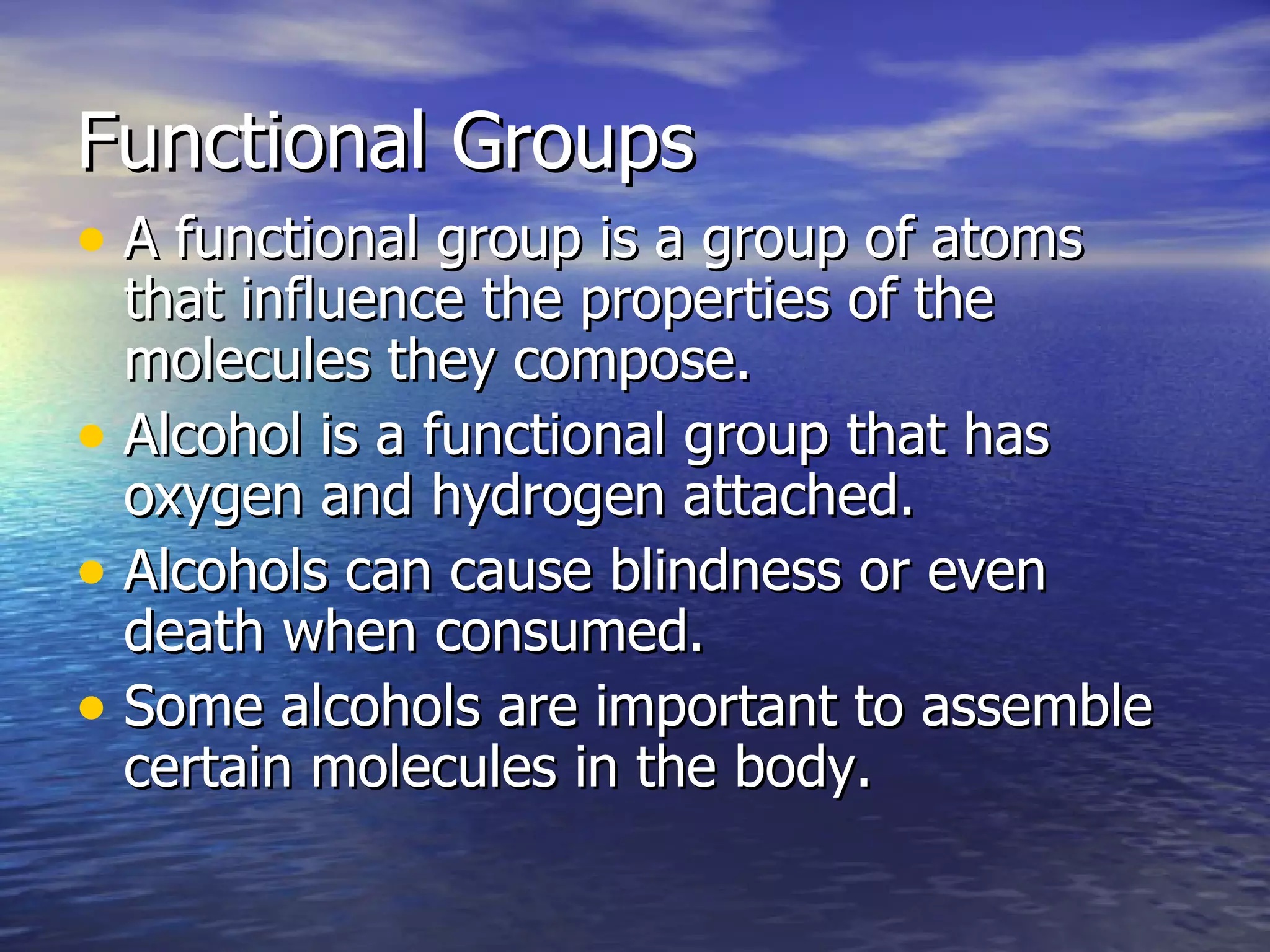 Functional Groups A functional group is a group of atoms that influence the properties of the molecules they compose. Alcohol is a functional group that has oxygen and hydrogen attached. Alcohols can cause blindness or even death when consumed. Some alcohols are important to assemble certain molecules in the body. 