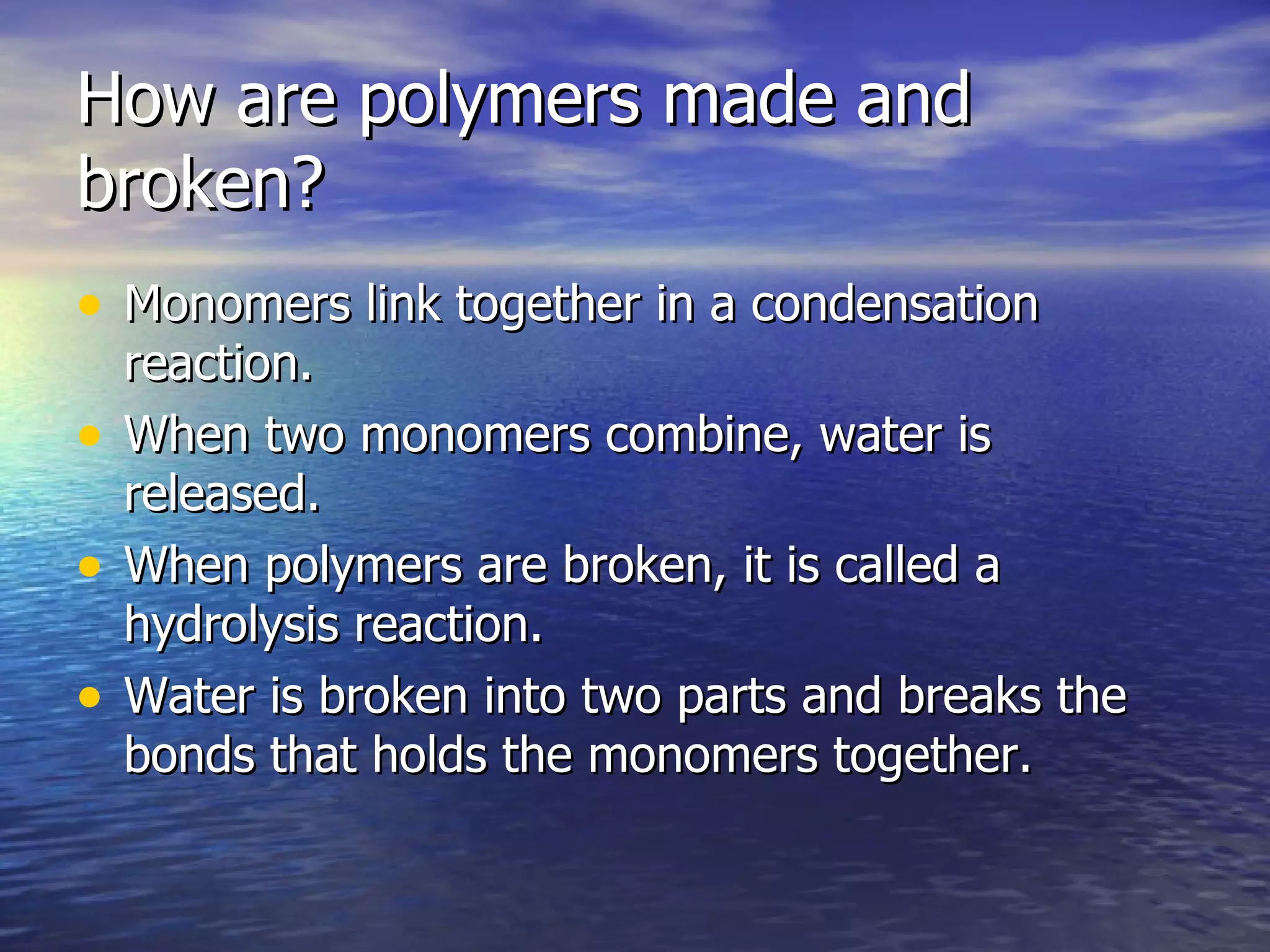 How are polymers made and broken? Monomers link together in a condensation reaction. When two monomers combine, water is released. When polymers are broken, it is called a hydrolysis reaction. Water is broken into two parts and breaks the bonds that holds the monomers together. 