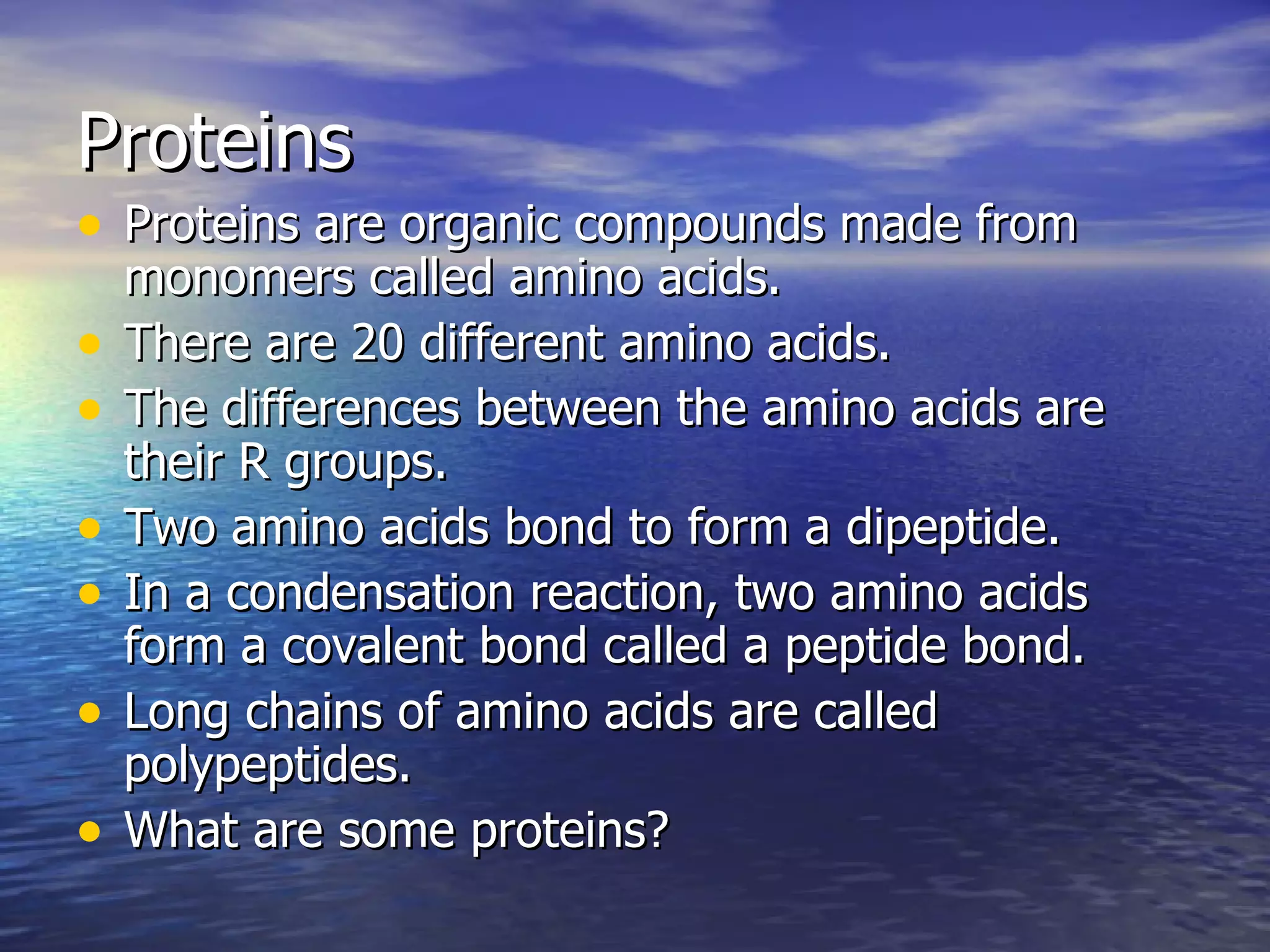Proteins Proteins are organic compounds made from monomers called amino acids. There are 20 different amino acids. The differences between the amino acids are their R groups. Two amino acids bond to form a dipeptide. In a condensation reaction, two amino acids form a covalent bond called a peptide bond. Long chains of amino acids are called polypeptides. What are some proteins? 