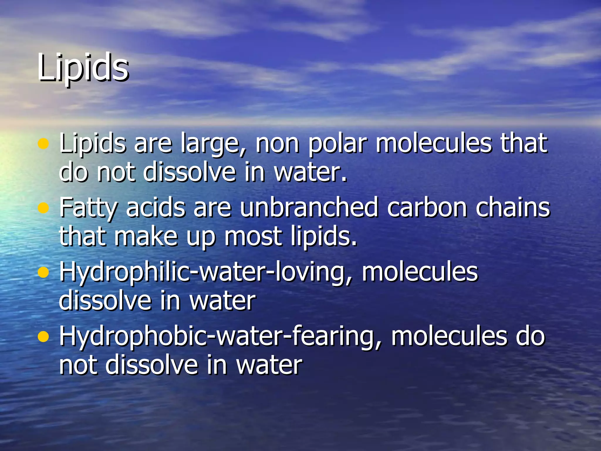 Lipids Lipids are large, non polar molecules that do not dissolve in water. Fatty acids are unbranched carbon chains that make up most lipids. Hydrophilic-water-loving, molecules dissolve in water Hydrophobic-water-fearing, molecules do not dissolve in water 