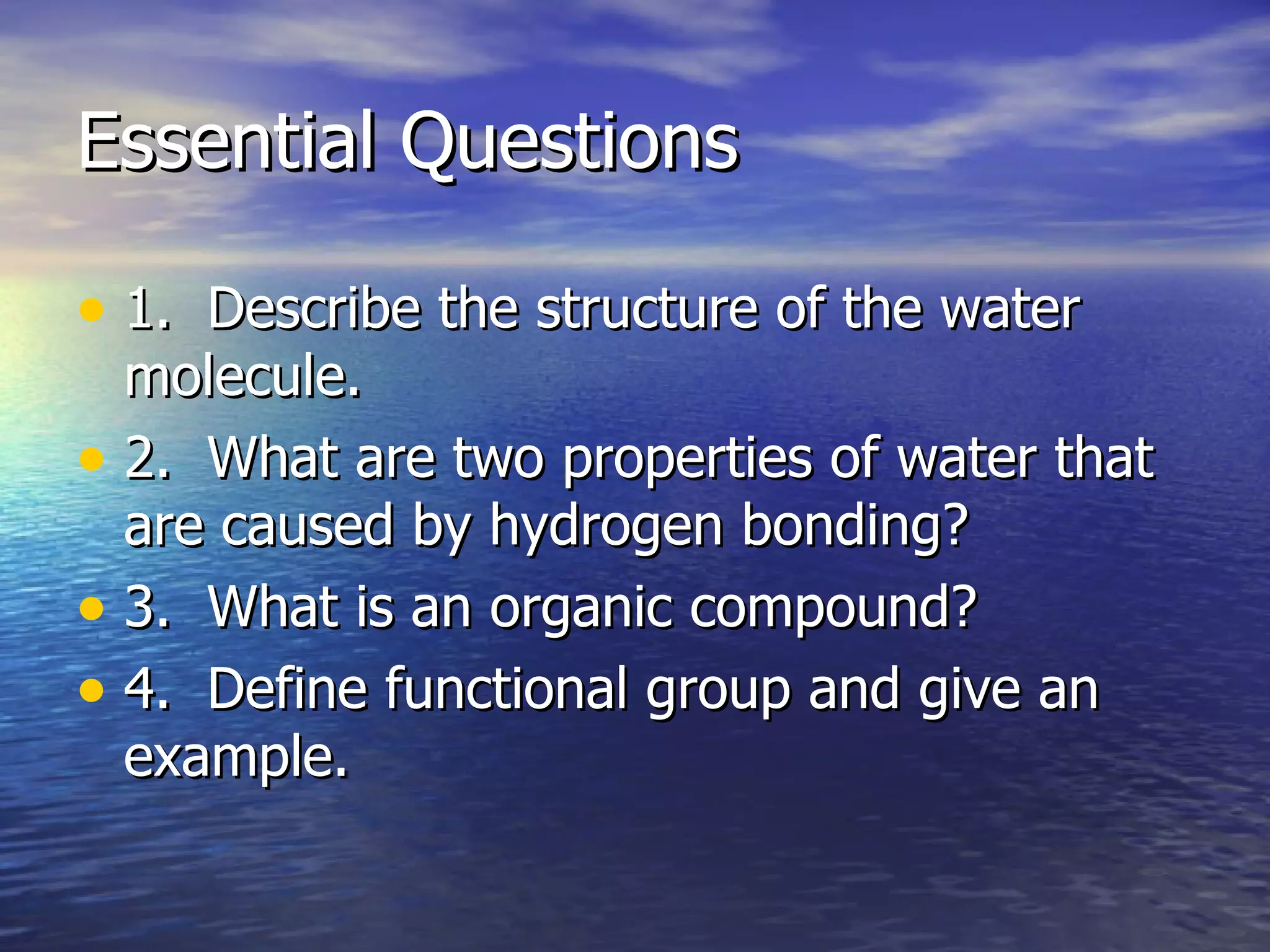 Essential Questions 1.  Describe the structure of the water molecule. 2.  What are two properties of water that are caused by hydrogen bonding? 3.  What is an organic compound? 4.  Define functional group and give an example. 