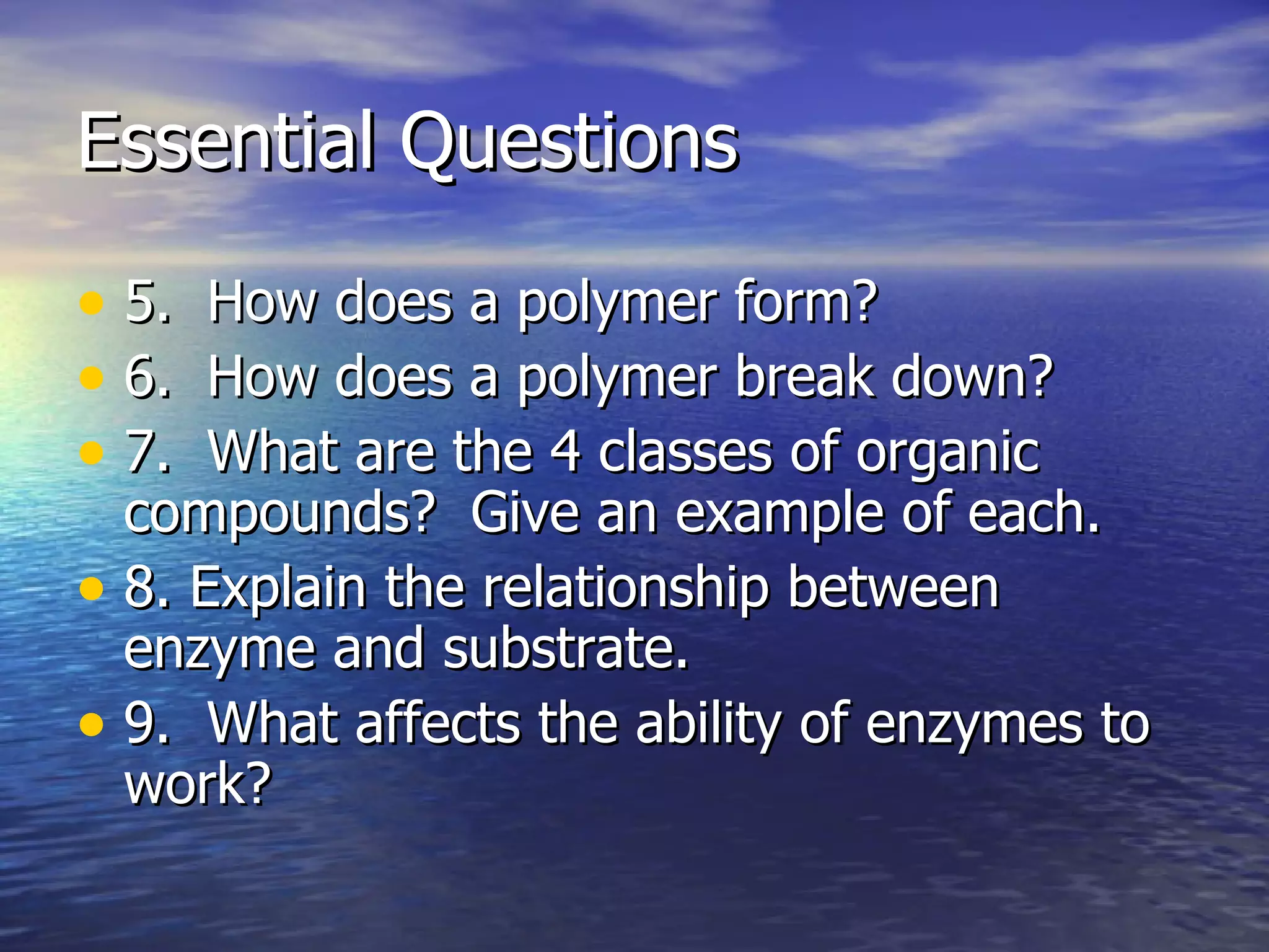 Essential Questions 5.  How does a polymer form? 6.  How does a polymer break down? 7.  What are the 4 classes of organic compounds?  Give an example of each. 8. Explain the relationship between enzyme and substrate. 9.  What affects the ability of enzymes to work? 