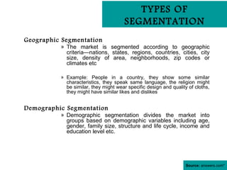TYPES OF
                                       SEGMENTATION
Geographic Segmentation
          » The market is segmented according to geographic
            criteria—nations, states, regions, countries, cities, city
            size, density of area, neighborhoods, zip codes or
            climates etc

          » Example: People in a country, they show some similar
            characteristics, they speak same language, the religion might
            be similar, they might wear specific design and quality of cloths,
            they might have similar likes and dislikes


Demographic Segmentation
          » Demographic segmentation divides the market into
            groups based on demographic variables including age,
            gender, family size, structure and life cycle, income and
            education level etc.




                                                                   Source: answers.com*
 