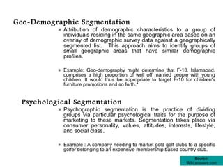 Geo-Demographic Segmentation
           » Attribution of demographic characteristics to a group of
             individuals residing in the same geographic area based on an
             overlay of demographic survey data against a geographically
             segmented list. This approach aims to identify groups of
             small geographic areas that have similar demographic
             profiles.

           » Example: Geo-demography might determine that F-10, Islamabad,
             comprises a high proportion of well off married people with young
             children. It would thus be appropriate to target F-10 for children's
             furniture promotions and so forth.*


  Psychological Segmentation
           » Psychographic segmentation is the practice of dividing
             groups via particular psychological traits for the purpose of
             marketing to these markets. Segmentation takes place via
             consumer personality, values, attitudes, interests, lifestyle,
             and social class.

           » Example : A company needing to market gold golf clubs to a specific
             golfer belonging to an expensive membership based country club.
                                                                         Source:
                                                                    Wiki.answers.com
 