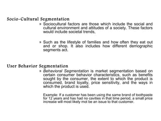 Socio-Cultural Segmentation
             » Sociocultural factors are those which include the social and
               cultural environment and attitudes of a society. These factors
               would include societal trends,

             » Such as the lifestyle of families and how often they eat out
               and or shop. It also includes how different demographic
               segments act.



User Behavior Segmentation
             » Behavioral Segmentation is market segmentation based on
               certain consumer behavior characteristics, such as benefits
               sought by the consumer, the extent to which the product is
               consumed, brand loyalty, price sensitivity, and the ways in
               which the product is used.

               Example: If a customer has been using the same brand of toothpaste
               for 12 years and has had no cavities in that time period, a small price
               increase will most likely mot be an issue to that customer.
 