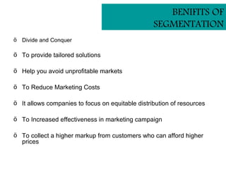 BENIFITS OF
                                                  SEGMENTATION
ö Divide and Conquer

ö To provide tailored solutions

ö Help you avoid unprofitable markets

ö To Reduce Marketing Costs

ö It allows companies to focus on equitable distribution of resources

ö To Increased effectiveness in marketing campaign

ö To collect a higher markup from customers who can afford higher
  prices
 