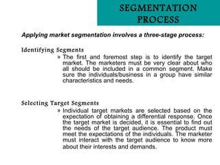 SEGMENTATION
                                       PROCESS
Applying market segmentation involves a three-stage process:

Identifying Segments
            » The first and foremost step is to identify the target
              market. The marketers must be very clear about who
              all should be included in a common segment. Make
              sure the individuals/business in a group have similar
              characteristics and needs.


Selecting Target Segments
            » Individual target markets are selected based on the
              expectation of obtaining a differential response. Once
              the target market is decided, it is essential to find out
              the needs of the target audience. The product must
              meet the expectations of the individuals. The marketer
              must interact with the target audience to know more
              about their interests and demands.
 