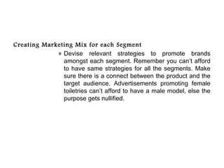 Creating Marketing Mix for each Segment
             » Devise relevant strategies to promote brands
               amongst each segment. Remember you can’t afford
               to have same strategies for all the segments. Make
               sure there is a connect between the product and the
               target audience. Advertisements promoting female
               toiletries can’t afford to have a male model, else the
               purpose gets nullified.
 