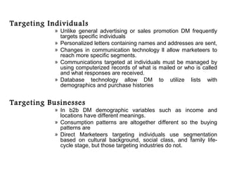 Targeting Individuals
            » Unlike general advertising or sales promotion DM frequently
              targets specific individuals
            » Personalized letters containing names and addresses are sent,
            » Changes in communication technology ll allow marketeers to
              reach more specific segments.
            » Communications targeted at individuals must be managed by
              using computerized records of what is mailed or who is called
              and what responses are received.
            » Database technology allow DM to utilize lists with
              demographics and purchase histories


Targeting Businesses
            » In b2b DM demographic variables such as income and
              locations have different meanings.
            » Consumption patterns are altogether different so the buying
              patterns are
            » Direct Marketeers targeting individuals use segmentation
              based on cultural background, social class, and family life-
              cycle stage, but those targeting industries do not.
 