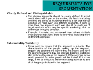 REQUIRMENTS FOR
                                             SEGMENTATION
Clearly Defined and Distinguishable
               » The chosen segments should be clearly defined to avoid
                 doubt about which part of the market, the firm's marketing
                 activities are aimed at. Otherwise there is a risk that market
                 activities will "spill over" into different segments. If there is
                 more than one segment, each one should be made up of
                 target markets which require specific marketing, due to
                 differences in buying behavior.
               » Example: If married and unmarried men behave similarly
                 when purchasing shoes, there is little value in placing them
                 in different segments.

Substantiality/Suitability
               » Firms need to ensure that the segment is suitable. The
                 characteristics of the people making up the segment,
                 suggest the segment are likely to buy the product and have
                 the spending power to buy the product. Segment suitability
                 also includes the size of the segment. If the segment is too
                 small, potential for sales growth will be limited. If it is too
                 large, it will be difficult to create marketing activities to suit
                 all of the groups included in the segment.
 