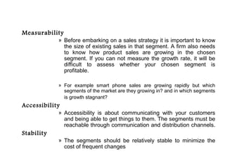 Measurability
            » Before embarking on a sales strategy it is important to know
              the size of existing sales in that segment. A firm also needs
              to know how product sales are growing in the chosen
              segment. If you can not measure the growth rate, it will be
              difficult to assess whether your chosen segment is
              profitable.

            » For example smart phone sales are growing rapidly but which
              segments of the market are they growing in? and in which segments
              is growth stagnant?
Accessibility
            » Accessibility is about communicating with your customers
              and being able to get things to them. The segments must be
              reachable through communication and distribution channels.
Stability
            » The segments should be relatively stable to minimize the
              cost of frequent changes
 