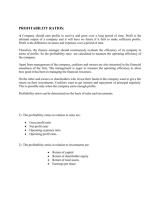 PROFITABILITY RATIOS:
A Company should earn profits to survive and grow over a long period of time. Profit is the
ultimate output of a company and it will have no future if it fails to make sufficient profits.
Profit is the difference revenues and expenses over a period of time.
Therefore, the finance manager should continuously evaluate the efficiency of its company in
terms of profits. So the profitability ratio are calculated to measure the operating efficiency of
the company.
Apart from management of the company, creditors and owners are also interested in the financial
soundness of the firm. The management is eager to measure the operating efficiency to show
how good it has been in managing the financial resources.
On the other and owners or shareholders who invest their funds in the company want to get a fair
return on their investments. Creditors want to get interest and repayment of principal regularly.
This is possible only when the company earns enough profits.
Profitability ratios can be determined on the basis of sales and investments.

1) The profitability ratios in relation to sales are:
Gross profit ratio
Net profit ratio
Operating expenses ratio
Operating profit ratio.

2) The profitability ratios in relation to investments are:
Return of capital
Return of shareholder equity
Return of total assets.
Earnings per share

 