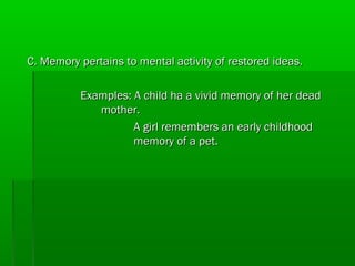C. Memory pertains to mental activity of restored ideas.
Examples: A child ha a vivid memory of her dead
mother.
A girl remembers an early childhood
memory of a pet.

 