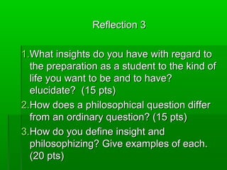 Reflection 3
1.What insights do you have with regard to
the preparation as a student to the kind of
life you want to be and to have?
elucidate? (15 pts)
2.How does a philosophical question differ
from an ordinary question? (15 pts)
3.How do you define insight and
philosophizing? Give examples of each.
(20 pts)

 