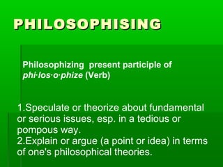PHILOSOPHISING
Philosophizing  present participle of
phi·los·o·phize (Verb)

1.Speculate or theorize about fundamental
or serious issues, esp. in a tedious or
pompous way.
2.Explain or argue (a point or idea) in terms
of one's philosophical theories.

 