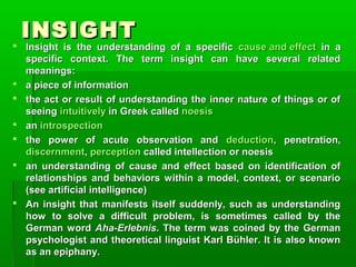 INSIGHT









Insight  is  the  understanding  of  a  specific  cause and effect  in  a 
specific  context.  The  term  insight  can  have  several  related 
meanings:
a piece of information
the act or result of understanding the inner nature of things or of 
seeing intuitively in Greek called noesis
an introspection
the  power  of  acute  observation  and  deduction,  penetration, 
discernment, perception called intellection or noesis
an  understanding  of  cause  and  effect  based  on  identification  of 
relationships  and  behaviors  within  a  model,  context,  or  scenario 
(see artificial intelligence)
An  insight  that  manifests  itself  suddenly,  such  as  understanding 
how  to  solve  a  difficult  problem,  is  sometimes  called  by  the 
German  word  Aha-Erlebnis.  The  term  was  coined  by  the  German 
psychologist and theoretical linguist Karl Bühler. It is also known 
as an epiphany.

 