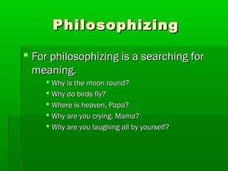 Philosophizing
 For philosophizing is a searching for
meaning.
 Why is the moon round?
 Why do birds fly?
 Where is heaven, Papa?
 Why are you crying, Mama?
 Why are you laughing all by yourself?

 