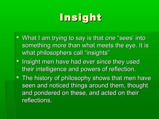 Insight
 What I am trying to say is that one “sees’ into
something more than what meets the eye. It is
what philosophers call “insights”
 Insight men have had ever since they used
their intelligence and powers of reflection.
 The history of philosophy shows that men have
seen and noticed things around them, thought
and pondered on these, and acted on their
reflections.

 