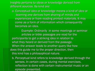  Insights pertains to ideas or knowledge derived from
different sources. Its kind are:
a. Conceptual idea or knowledge means a kind of idea or
learning one derives from sharing of minds and
experiences or from reading printed materials. It may
come as a form of information which consequently
becomes an idea.
Example: Ordinarily in some meetings or seminar
articles or bible passages are read for the
participants to get a striking idea in relation to
what they heard or derived from the passage.
When the answer leads to another query like how
does this guide me to the proper direction, then
this kind has a philosophical nature.
b. Perceptual kind refers to knowledge derived through the
senses. In certain cases, during mental exercises,
reflection is done with certain instrumental music or an
episode presented.

 