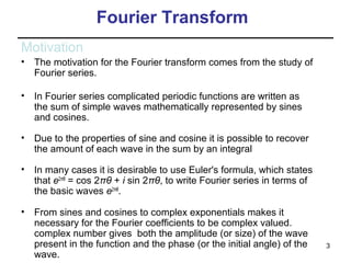 Fourier Transform
Motivation
•

The motivation for the Fourier transform comes from the study of
Fourier series.

•

In Fourier series complicated periodic functions are written as
the sum of simple waves mathematically represented by sines
and cosines.

•

Due to the properties of sine and cosine it is possible to recover
the amount of each wave in the sum by an integral

•

In many cases it is desirable to use Euler's formula, which states
that e2πiθ = cos 2πθ + i sin 2πθ, to write Fourier series in terms of
the basic waves e2πiθ.

•

From sines and cosines to complex exponentials makes it
necessary for the Fourier coefficients to be complex valued.
complex number gives both the amplitude (or size) of the wave
present in the function and the phase (or the initial angle) of the
wave.

3

 