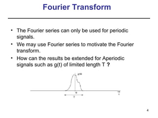 Fourier Transform
• The Fourier series can only be used for periodic
signals.
• We may use Fourier series to motivate the Fourier
transform.
• How can the results be extended for Aperiodic
signals such as g(t) of limited length T ?

4

 