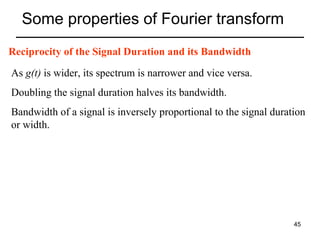 Some properties of Fourier transform
Reciprocity of the Signal Duration and its Bandwidth
As g(t) is wider, its spectrum is narrower and vice versa.
Doubling the signal duration halves its bandwidth.
Bandwidth of a signal is inversely proportional to the signal duration
or width.

45

 