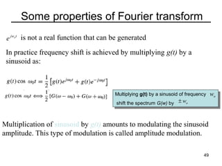 Some properties of Fourier transform
e jwot is not a real function that can be generated

In practice frequency shift is achieved by multiplying g(t) by a
sinusoid as:

Multiplying g(t) by aasinusoid of frequency
Multiplying g(t) by sinusoid of frequency
shift the spectrum G(w) by ± wo
shift the spectrum G(w) by

Multiplication of sinusoid by g(t) amounts to modulating the sinusoid
amplitude. This type of modulation is called amplitude modulation.
49

wo

 