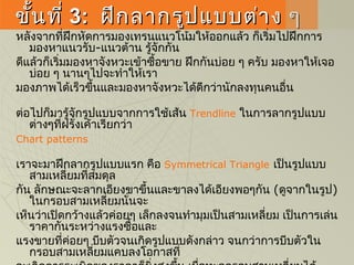 ขั้นที่ขั้นที่ 33:: ฝึกลากรูปแบบต่าง ๆฝึกลากรูปแบบต่าง ๆ
หลังจากที่ฝึกหัดการมองเทรนแนวโน้มให้ออกแล้ว ก็เริ่มไปฝึกการ
มองหาแนวรับ-แนวต้าน รู้จักกัน
ดีแล้วก็เริ่มมองหาจังหวะเข้าซื้อขาย ฝึกกันบ่อย ๆ ครับ มองหาให้เจอ
บ่อย ๆ นานๆไปจะทำาให้เรา
มองภาพได้เร็วขึ้นและมองหาจังหวะได้ดีกว่านักลงทุนคนอื่น 
ต่อไปก็มารู้จักรูปแบบจากการใช้เส้น Trendline ในการลากรูปแบบ
ต่างๆที่ฝรั่งเค้าเรียกว่า
Chart patterns
เราจะมาฝึกลากรูปแบบแรก คือSymmetrical Triangle เป็นรูปแบบ
สามเหลี่ยมที่สมดุล
กัน ลักษณะจะลากเอียงขาขึ้นและขาลงได้เอียงพอๆกัน (ดูจากในรูป)
ในกรอบสามเหลี่ยมนั่นจะ
เห็นว่าเปิดกว้างแล้วค่อยๆ เล็กลงจนทำามุมเป็นสามเหลี่ยม เป็นการเล่น
ราคากันระหว่างแรงซื้อและ
แรงขายที่ค่อยๆ บีบตัวจนเกิดรูปแบบดังกล่าว จนกว่าการบีบตัวใน
กรอบสามเหลี่ยมแคบลงโอกาสที่
 