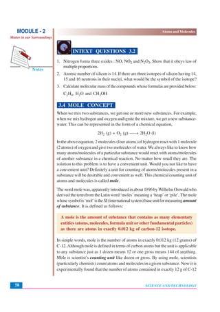 SCIENCE AND TECHNOLOGY
Atoms and Molecules
58
Notes
MODULE - 2
Matter in our Surroundings
INTEXT QUESTIONS 3.2
1. Nitrogen forms three oxides : NO, NO2 and N2O3. Show that it obeys law of
multipleproportions.
2. Atomic number of silicon is 14. If there are three isotopes of silicon having 14,
15 and 16 neutrons in their nuclei, what would be the symbol of the isotope?
3. Calculatemolecularmassofthecompoundswhoseformulasareprovidedbelow:
C2H4, H2O and CH3OH
3.4 MOLE CONCEPT
When we mix two substances, we get one or more new substances. For example,
when we mix hydrogen and oxygen and ignite the mixture, we get a new substance-
water. This can be represented in the form of a chemical equation,
2H2 (g) + O2 (g) ⎯→ 2H2O (l)
In the above equation, 2 molecules (four atoms) of hydrogen react with 1 molecule
(2 atoms) of oxygen and give two molecules of water. We always like to know how
many atoms/molecules of a particular substance would react with atoms/molecules
of another substance in a chemical reaction. No matter how small they are. The
solution to this problem is to have a convenient unit. Would you not like to have
a convenient unit? Definitely a unit for counting of atoms/molecules present in a
substance will be desirable and convenient as well. This chemical counting unit of
atoms and molecules is called mole.
The word mole was, apparently introduced in about 1896 byWilhelm Ostwald who
derived the term from the Latin word ‘moles’ meaning a ‘heap’ or ‘pile’. The mole
whosesymbolis‘mol’istheSI(internationalsystem)baseunitformeasuringamount
of substance. It is defined as follows:
A mole is the amount of substance that contains as many elementary
entities (atoms, molecules, formula unit or other fundamental particles)
as there are atoms in exactly 0.012 kg of carbon-12 isotope.
In simple words, mole is the number of atoms in exactly 0.012 kg (12 grams) of
C-12.Although mole is defined in terms of carbon atoms but the unit is applicable
to any substance just as 1 dozen means 12 or one gross means 144 of anything.
Mole is scientist’s counting unit like dozen or gross. By using mole, scientists
(particularly chemists) count atoms and molecules in a given substance. Now it is
experimentally found that the number of atoms contained in exactly 12 g of C-12
 