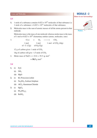 69
Atoms and Molecules
SCIENCE AND TECHNOLOGY
Notes
MODULE - 2
Matter in our Surroundings
3.3
1. 1 mole of a substance contains 6.023 × 1023 molecules of that substance i.e
1 mole of a substance = 6.023 × 1023 molecules of that substance.
2. Molecular mass is the sum of atomic masses of all the atoms present in that
molecule.
Molecular mass is the mass of one molecule whereas molar mass is the mass
of 1 mol or 6.023 × 1023 elementary entities (atoms, molecules, ions)
3. C(s) + O2 ⎯⎯→ CO2
1 mol 1 mol 1 mol of CO2 (44g)
of C (12g) of O2(32g)
12 g of carbon gives 1 mole of CO2
18g of carbon will give 1.5 mole of CO2
4. Molar mass of NaCl = ( 23.0 + 35.5 )g mol-1
= 58.5 g mol-1
3.4
1. (i) H2S
(ii) NH3
(iii) MgO
2. (i) KI, Potassium iodide
(ii) Na2SO4, Sodium Sulphate
(iii) AlCl3,AluminiumChloride
3. (i) HgCl2
(ii) Pb3(PO4)2
(iii) BaSO4
 