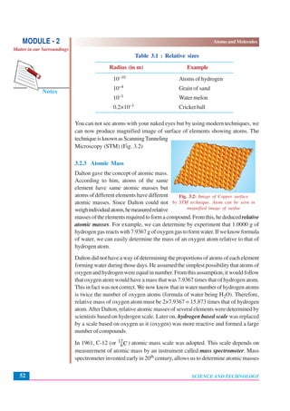 SCIENCE AND TECHNOLOGY
Atoms and Molecules
52
Notes
MODULE - 2
Matter in our Surroundings
Table 3.1 : Relative sizes
Radius (in m) Example
10–10 Atoms of hydrogen
10–4 Grain of sand
10–1 Water melon
0.2×10–1 Cricket ball
You can not see atoms with your naked eyes but by using modern techniques, we
can now produce magnified image of surface of elements showing atoms. The
techniqueisknownasScanningTunneling
Microscopy (STM) (Fig. 3.2)
3.2.3 Atomic Mass
Dalton gave the concept of atomic mass.
According to him, atoms of the same
element have same atomic masses but
atoms of different elements have different
atomic masses. Since Dalton could not
weighindividualatoms,hemeasuredrelative
massesoftheelementsrequiredtoformacompound.Fromthis,hededucedrelative
atomic masses. For example, we can determine by experiment that 1.0000 g of
hydrogen gas reacts with 7.9367 g of oxygen gas to form water. If we know formula
of water, we can easily determine the mass of an oxygen atom relative to that of
hydrogen atom.
Dalton did not have a way of determining the proportions of atoms of each element
forming water during those days. He assumed the simplest possibility that atoms of
oxygen and hydrogen were equal in number. From this assumption, it would follow
that oxygen atom would have a mass that was 7.9367 times that of hydrogen atom.
This in fact was not correct.We now know that in water number of hydrogen atoms
is twice the number of oxygen atoms (formula of water being H2O). Therefore,
relative mass of oxygen atom must be 2×7.9367 = 15.873 times that of hydrogen
atom.After Dalton, relative atomic masses of several elements were determined by
scientists based on hydrogen scale. Later on, hydrogen based scale was replaced
by a scale based on oxygen as it (oxygen) was more reactive and formed a large
number of compounds.
In 1961, C-12 (or 12
6C) atomic mass scale was adopted. This scale depends on
measurement of atomic mass by an instrument called mass spectrometer. Mass
spectrometer invented early in 20th century, allows us to determine atomic masses
Fig. 3.2: Image of Copper surface
by STM technique. Atom can be seen in
magnified image of surfae
 