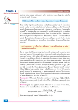 SCIENCE AND TECHNOLOGY
Atoms and Molecules
54
Notes
MODULE - 2
Matter in our Surroundings
particles in the nucleus and they are called ‘neutrons’. Mass of a proton and of a
neutron is nearly the same.
Total mass of the nucleus = mass of protons + mass of neutrons
Total number of protons and neutrons is called mass number (A). By convention
atomic number is written at the bottom of left corner of the symbol of the atom of
a particular element and mass number is written at the top left corner. For example,
symbol 12
6C indicates that there is a total of 12 particles (nucleons) in the nucleus
of a carbon atom, 6 of which are protons. Thus, there must be 12-6 = 6 neutrons.
Similarly 16
8O indicates 8 protons and 16 nucleons (8 protons + 8 neutrons). Since
atomiselectricallyneutral,oxygenhas8protonsand8electronsinit.Further,atomic
number (Z) differentiates the atom of one element from the atoms of the other
elements.
An element may be defined as a substance where all the atoms have the
same atomic number.
Butthenucleiofalltheatomsofagivenelementdonotnecessarilycontainthesame
number of neutrons. For example, atoms of oxygen, found in nature, have the same
number of protons which makes it different from other elements, but their neutrons
(in nucleus) are different. This is the reason that the masses of atoms of the same
element are different. For example, one type of oxygen atom contains 8 protons and
8 neutrons in one atom, second type 8 protons and 9 neutrons and the third type
contains 8 protons and 10 neutrons. We represent these oxygen atoms as 16
8O, 17
8O
and 18
8O respectively. Atoms of an element that have the same atomic number
(Z) but different mass number (A) are called isotopes. In view of difference in
atomic masses of the same element, we take average atomic masses of the elements.
This is calculated on the basis of the abundance of the isotopes. Atomic masses
of some elements are provided in Table 3.2.
Example 3.1 : Chlorine is obtained as a mixture of two isotopes 35
17Cl and 37
17Cl .
These isotopes are present in the ratio of 3:1. What will be the average atomic mass
ofchlorine?
Solution : 35
17Cl and 37
17Cl are present in the ratio of 3:1 i.e. out of four atoms,
3 atoms are of mass 35 and one atom of mass 37. Therefore,
Average atomic mass =
35 3 37 1 142
4 4
× + ×
= = 35.5 u
Thus, average atomic mass of chlorine will be 35.5u.
 
