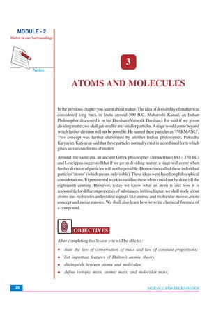 SCIENCE AND TECHNOLOGY
Atoms and Molecules
48
Notes
MODULE - 2
Matter in our Surroundings
3
ATOMS AND MOLECULES
In the previous chapter you learnt about matter.The idea of divisibility of matter was
considered long back in India around 500 B.C. Maharishi Kanad, an Indian
Philosopher discussed it in his Darshan (Vaisesik Darshan). He said if we go on
dividingmatter,weshallgetsmallerandsmallerparticles.Astagewouldcomebeyond
whichfurtherdivisionwillnotbepossible.Henamedtheseparticlesas‘PARMANU’.
This concept was further elaborated by another Indian philosopher, Pakudha
Katyayan.Katyayansaidthattheseparticlesnormallyexistinacombinedformwhich
gives us various forms of matter.
Around the same era, an ancient Greek philosopher Democritus (460 – 370 BC)
and Leucippus suggested that if we go on dividing matter, a stage will come when
further division of particles will not be possible. Democritus called these individual
particles‘atoms’(whichmeansindivisible).Theseideaswerebasedonphilosophical
considerations. Experimental work to validate these ideas could not be done till the
eighteenth century. However, today we know what an atom is and how it is
responsiblefordifferentpropertiesofsubstances.Inthischapter,weshallstudyabout
atoms and molecules and related aspects like atomic and molecular masses, mole
concept and molar masses. We shall also learn how to write chemical formula of
a compound.
OBJECTIVES
After completing this lesson you will be able to :
state the law of conservation of mass and law of constant proportions;
list important features of Dalton’s atomic theory;
distinguish between atoms and molecules;
define isotopic mass, atomic mass, and molecular mass;
 