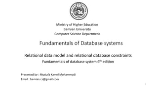 Fundamentals of Database systems
Ministry of Higher Education
Bamyan University
Computer Science Department
1
Presented by : Mustafa Kamel Mohammadi
Email : bamian.cs@gmail.com
Relational data model and relational database constraints
Fundamentals of database system 6th edition
 