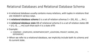 Relational Databases and Relational Database Schema
A relational database usually contains many relations, with tuples in relations that
are related in various ways.
A relational database schema S is a set of relation schemas S = {R1, R2, ..., Rm }.
A relational database state DB of relational schema S is a set of relation states DB
= {r1, r2, ..., rm} such that each ri is a state of Ri
Example:
 COMPANY = {EMPLOYEE, DEPARTMENT,DEPT_LOCATIONS, PROJECT, WORKS_ON,
DEPENDENT}
When we refer to a relational database, we implicitly include both its schema and
its current state.
15
 