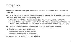 Foreign key
Specify a referential integrity constraint between the two relation schemas R1
and R2.
A set of attributes FK in relation schema R1 is a foreign key of R1 that references
relation R2 if it satisfies the following rules.
 The attributes in FK have the same domain(s) as the primary key attributes PK of R2.
 A value of FK in a tuple t1 of the current state r1(R1) either occurs as a value of PK for some
tuple t2 in the current state r2(R2) or is NULL. In the former case, we have t1[FK] = t2[PK]
R1 is called the referencing relation and R2 is the referenced relation.
A foreign key could have NULL values
 when doesn’t related to other relation
 when it is not being used as primary key
a foreign key can refer to its own relation
21
 