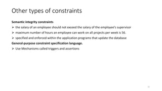Other types of constraints
Semantic integrity constraints
 the salary of an employee should not exceed the salary of the employee’s supervisor
 maximum number of hours an employee can work on all projects per week is 56.
 specified and enforced within the application programs that update the database
General-purpose constraint specification language.
 Use Mechanisms called triggers and assertions
22
 
