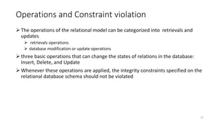 Operations and Constraint violation
The operations of the relational model can be categorized into retrievals and
updates
 retrievals operations
 database modification or update operations
three basic operations that can change the states of relations in the database:
Insert, Delete, and Update
Whenever these operations are applied, the integrity constraints specified on the
relational database schema should not be violated
23
 