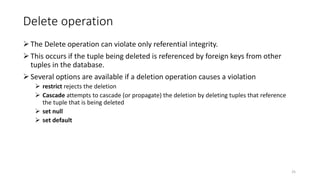 Delete operation
The Delete operation can violate only referential integrity.
This occurs if the tuple being deleted is referenced by foreign keys from other
tuples in the database.
Several options are available if a deletion operation causes a violation
 restrict rejects the deletion
 Cascade attempts to cascade (or propagate) the deletion by deleting tuples that reference
the tuple that is being deleted
 set null
 set default
25
 