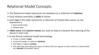 Relational Model Concepts
The Relational model represents the database as a collection of relations.
Each relation resembles a table of values
Each row in the table represents a collection of related data values. A row
represents a
 Real-world entity
 Relationship
Table name and column names are used to help to interpret the meaning of the
values in each row.
In the formal relational model terminology
 A row is called a tuple
 A column header is called an attribute
 The table is called a relation
 The data type describing the types of values that can appear in each column is represented
by a domain of possible values
3
 