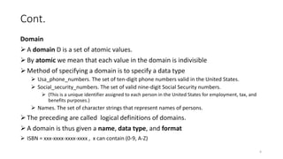 Cont.
Domain
A domain D is a set of atomic values.
By atomic we mean that each value in the domain is indivisible
Method of specifying a domain is to specify a data type
 Usa_phone_numbers. The set of ten-digit phone numbers valid in the United States.
 Social_security_numbers. The set of valid nine-digit Social Security numbers.
 (This is a unique identifier assigned to each person in the United States for employment, tax, and
benefits purposes.)
 Names. The set of character strings that represent names of persons.
The preceding are called logical definitions of domains.
A domain is thus given a name, data type, and format
 ISBN = xxx-xxxx-xxxx-xxxx , x can contain (0-9, A-Z)
4
 