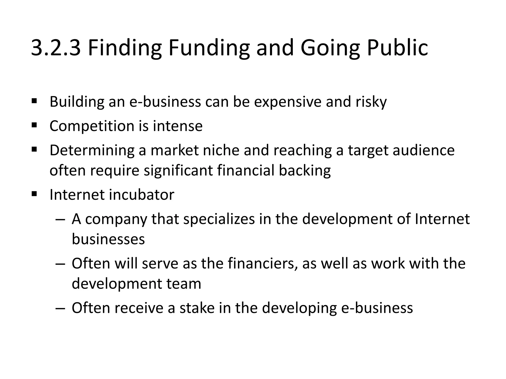 3.2.3 Finding Funding and Going Public
 Building an e-business can be expensive and risky
 Competition is intense
 Determining a market niche and reaching a target audience
often require significant financial backing
 Internet incubator
– A company that specializes in the development of Internet
businesses
– Often will serve as the financiers, as well as work with the
development team
– Often receive a stake in the developing e-business
 