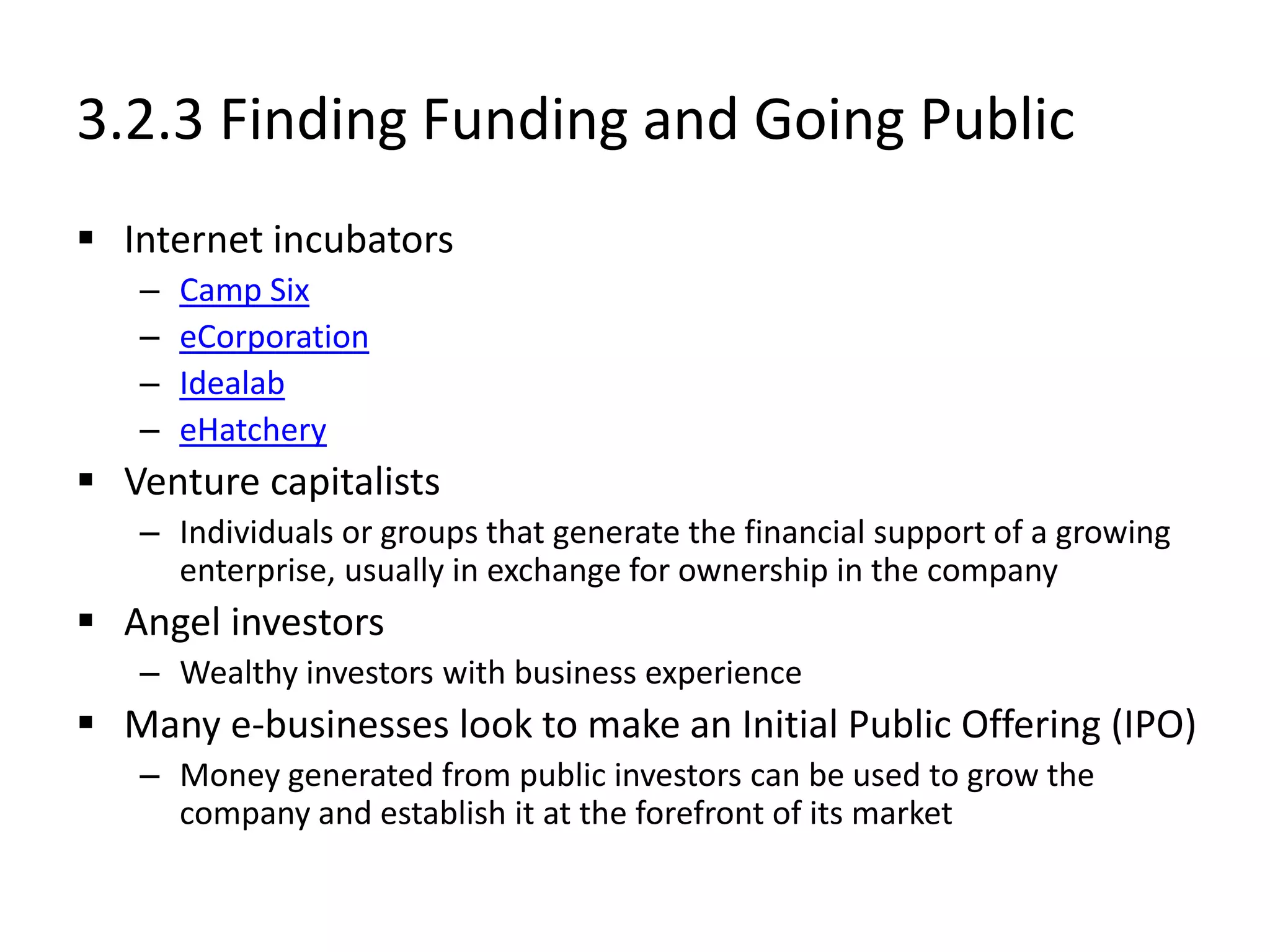 3.2.3 Finding Funding and Going Public
 Internet incubators
– Camp Six
– eCorporation
– Idealab
– eHatchery
 Venture capitalists
– Individuals or groups that generate the financial support of a growing
enterprise, usually in exchange for ownership in the company
 Angel investors
– Wealthy investors with business experience
 Many e-businesses look to make an Initial Public Offering (IPO)
– Money generated from public investors can be used to grow the
company and establish it at the forefront of its market
 